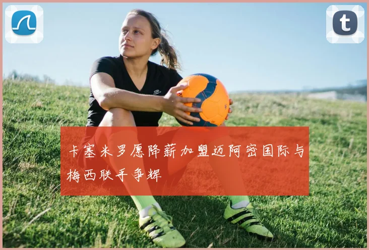 卡塞米罗愿降薪加盟迈阿密国际与梅西联手争辉