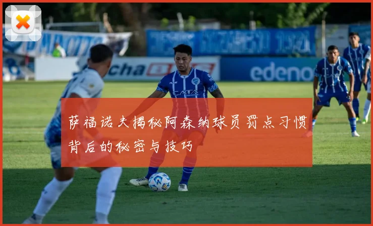 萨福诺夫揭秘阿森纳球员罚点习惯背后的秘密与技巧