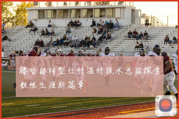 滕哈赫转型任特温特技术总监探索教练生涯新篇章