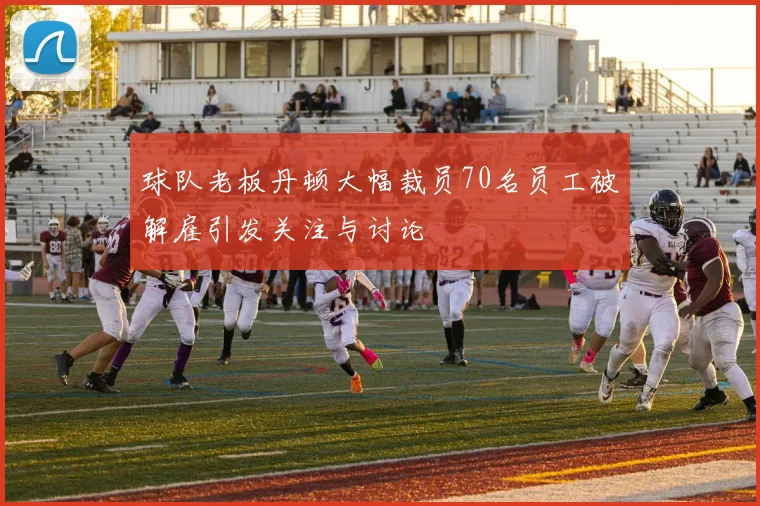 球队老板丹顿大幅裁员70名员工被解雇引发关注与讨论