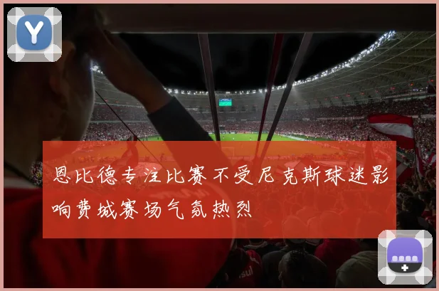 恩比德专注比赛不受尼克斯球迷影响费城赛场气氛热烈