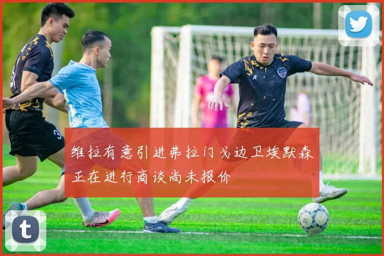 维拉有意引进弗拉门戈边卫埃默森正在进行商谈尚未报价
