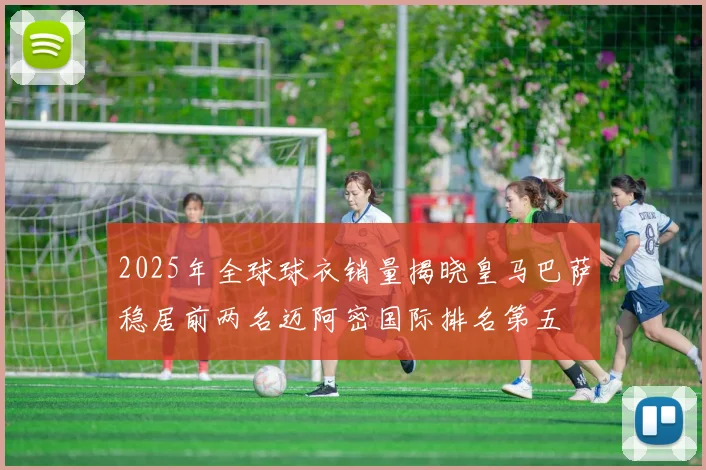 2025年全球球衣销量揭晓皇马巴萨稳居前两名迈阿密国际排名第五