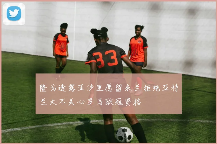 隆戈透露亚沙里愿留米兰拒绝亚特兰大不关心罗马欧冠资格