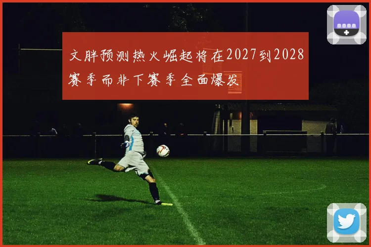 文胖预测热火崛起将在2027到2028赛季而非下赛季全面爆发