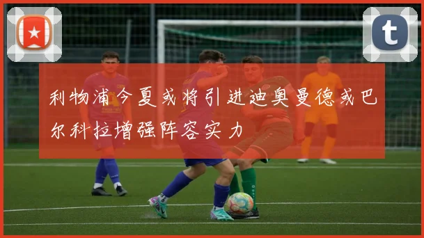 利物浦今夏或将引进迪奥曼德或巴尔科拉增强阵容实力
