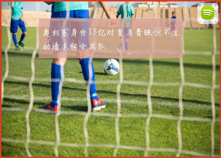 奥利塞身价15亿对皇马青睐但不主动请求转会离队