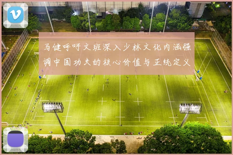 马健呼吁文班深入少林文化内涵强调中国功夫的核心价值与正统定义