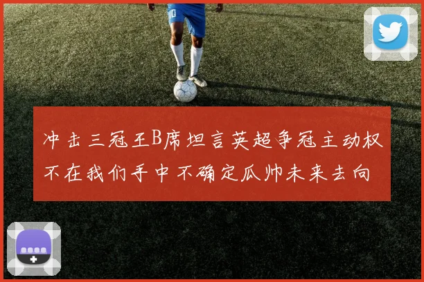 冲击三冠王B席坦言英超争冠主动权不在我们手中不确定瓜帅未来去向