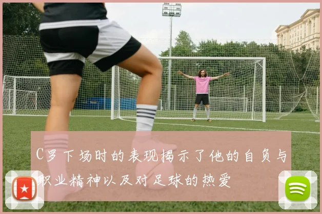 C罗下场时的表现揭示了他的自负与职业精神以及对足球的热爱