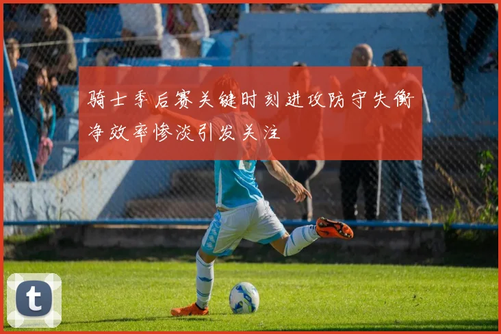 骑士季后赛关键时刻进攻防守失衡净效率惨淡引发关注