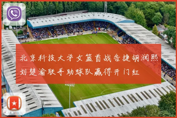北京科技大学女篮首战告捷胡润熙刘楚渝联手助球队赢得开门红